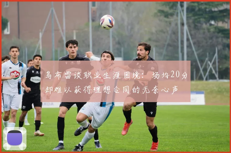 乌布雷谈职业生涯困境：场均20分却难以获得理想合同的无奈心声