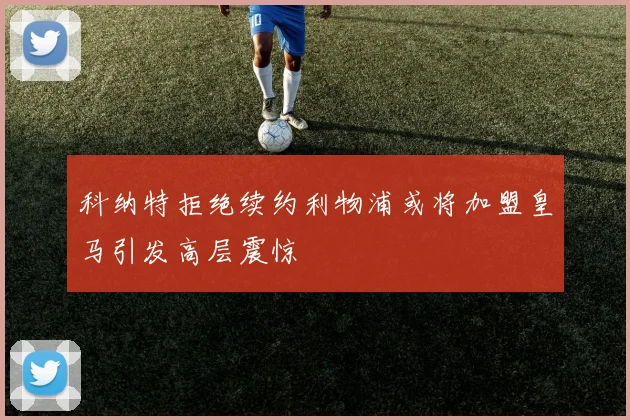 科纳特拒绝续约利物浦或将加盟皇马引发高层震惊