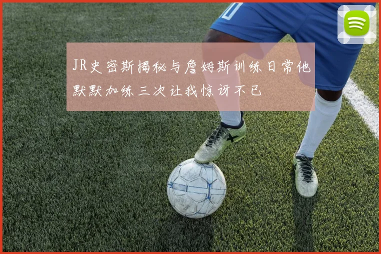 JR史密斯揭秘与詹姆斯训练日常他默默加练三次让我惊讶不已
