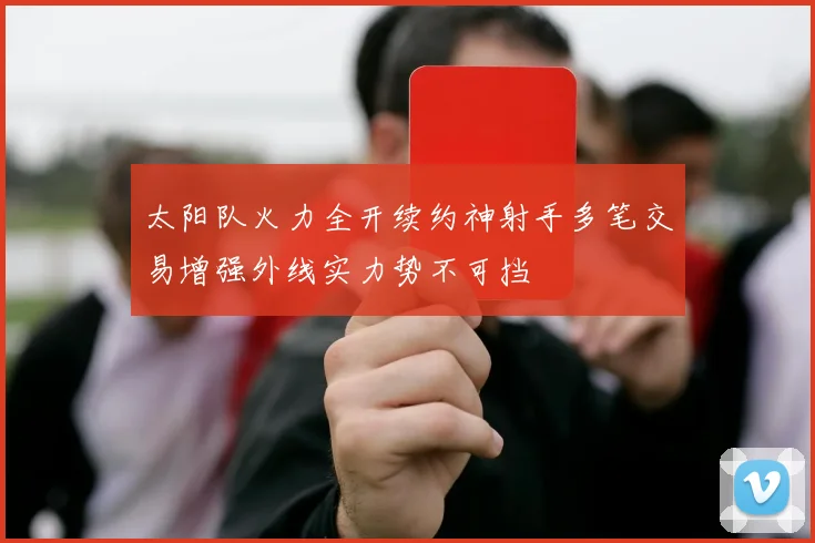 太阳队火力全开续约神射手多笔交易增强外线实力势不可挡