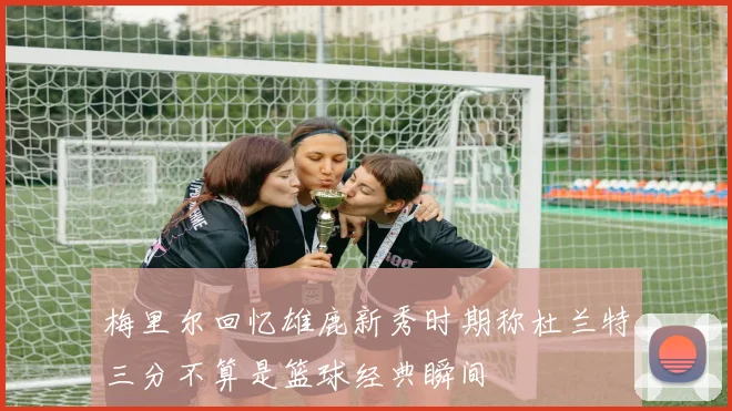 梅里尔回忆雄鹿新秀时期称杜兰特三分不算是篮球经典瞬间