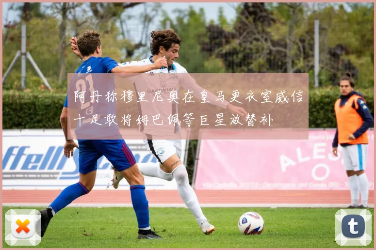 阿丹称穆里尼奥在皇马更衣室威信十足敢将姆巴佩等巨星放替补