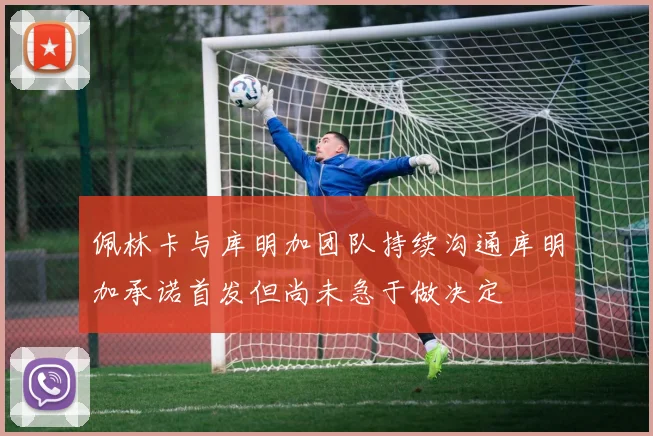佩林卡与库明加团队持续沟通库明加承诺首发但尚未急于做决定