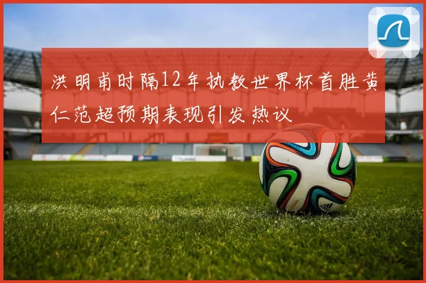 洪明甫时隔12年执教世界杯首胜黄仁范超预期表现引发热议