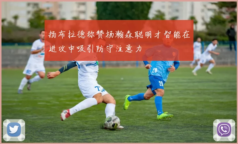 扬布拉德称赞杨瀚森聪明才智能在进攻中吸引防守注意力