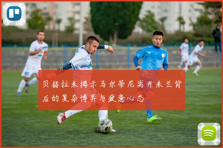 贝赫拉米揭示马尔蒂尼离开米兰背后的复杂博弈与疲惫心态