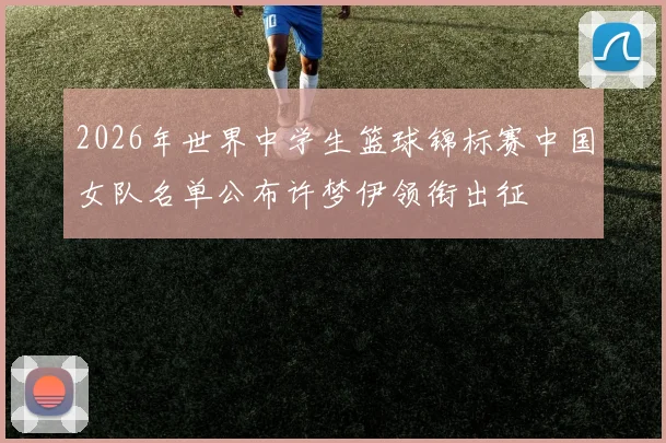 2026年世界中学生篮球锦标赛中国女队名单公布许梦伊领衔出征
