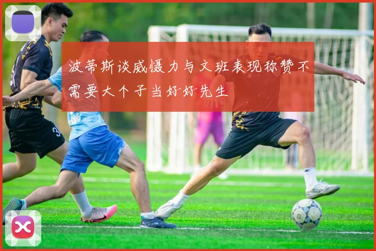 波蒂斯谈威慑力与文班表现称赞不需要大个子当好好先生