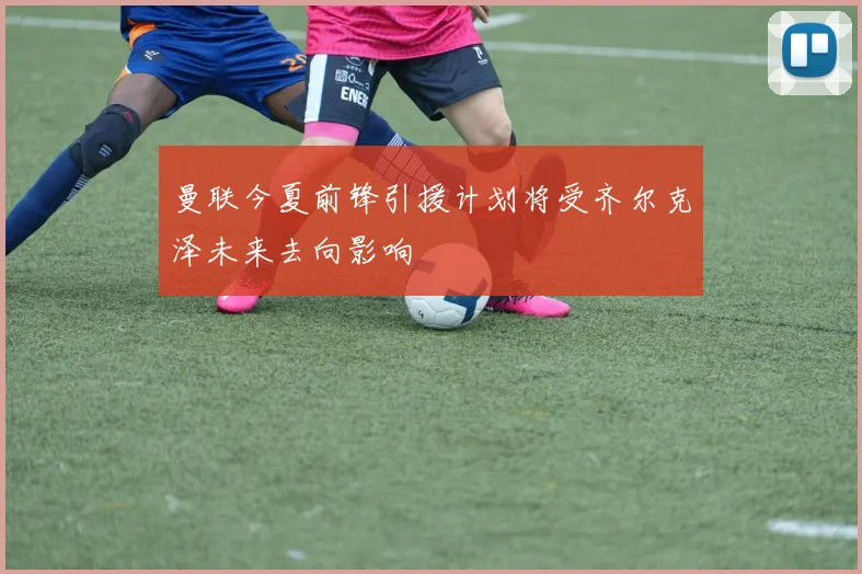 曼联今夏前锋引援计划将受齐尔克泽未来去向影响