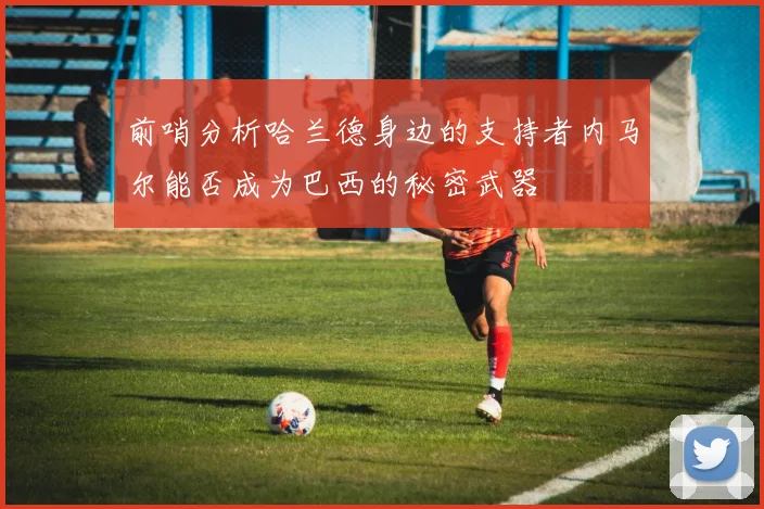 前哨分析哈兰德身边的支持者内马尔能否成为巴西的秘密武器