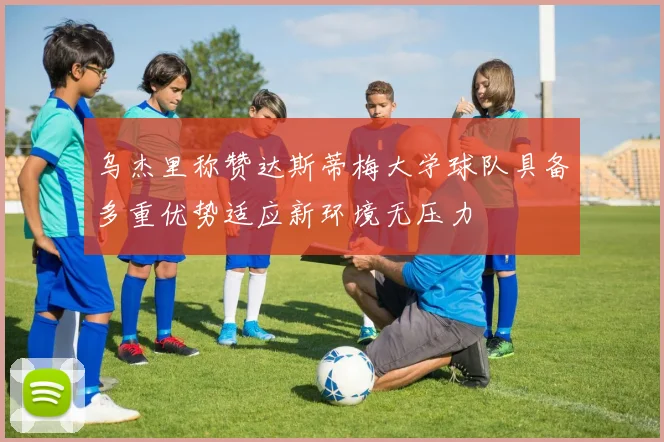 乌杰里称赞达斯蒂梅大学球队具备多重优势适应新环境无压力