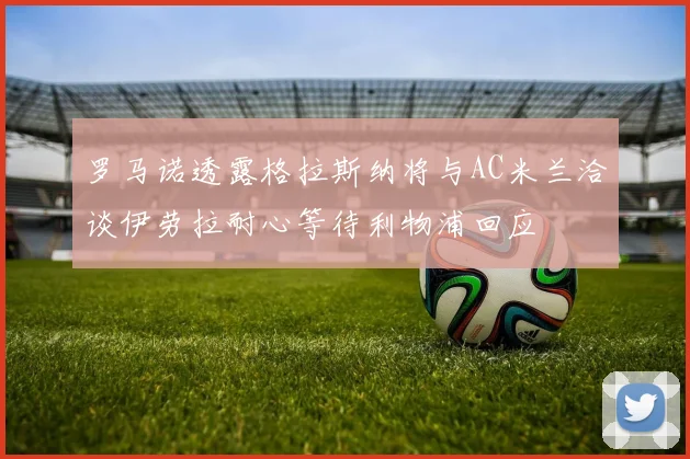 罗马诺透露格拉斯纳将与AC米兰洽谈伊劳拉耐心等待利物浦回应