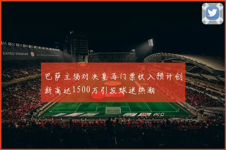 巴萨主场对决皇马门票收入预计创新高达1500万引发球迷热潮