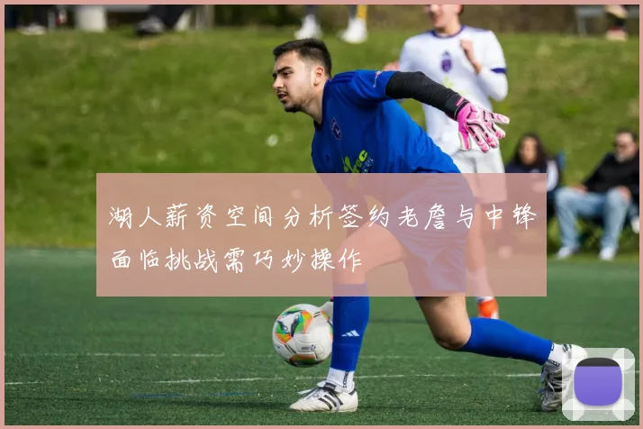 湖人薪资空间分析签约老詹与中锋面临挑战需巧妙操作