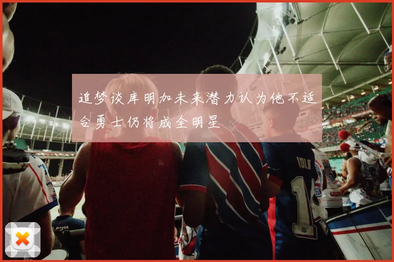 追梦谈库明加未来潜力认为他不适合勇士仍将成全明星