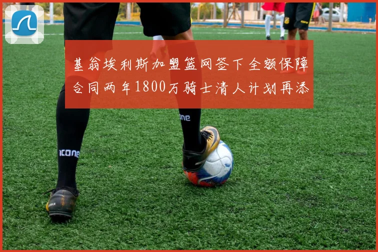 基翁埃利斯加盟篮网签下全额保障合同两年1800万骑士清人计划再添新动态